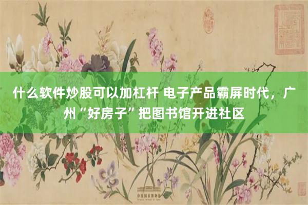 什么软件炒股可以加杠杆 电子产品霸屏时代,广州“好房子”把图书馆开进社区