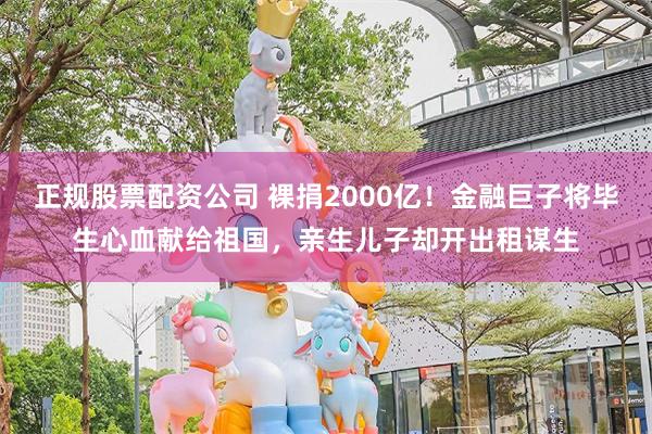 正规股票配资公司 裸捐2000亿！金融巨子将毕生心血献给祖国，亲生儿子却开出租谋生