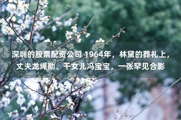 深圳的股票配资公司 1964年，林黛的葬礼上，丈夫龙绳勋、干女儿冯宝宝，一张罕见合影