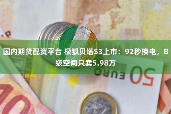 国内期货配资平台 极狐贝塔S3上市:92秒换电,B级空间只卖5.98万