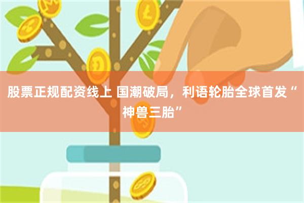 股票正规配资线上 国潮破局，利语轮胎全球首发“神兽三胎”