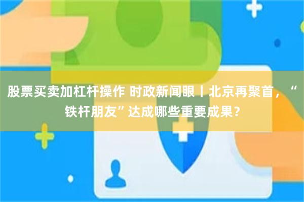 股票买卖加杠杆操作 时政新闻眼丨北京再聚首，“铁杆朋友”达成哪些重要成果？