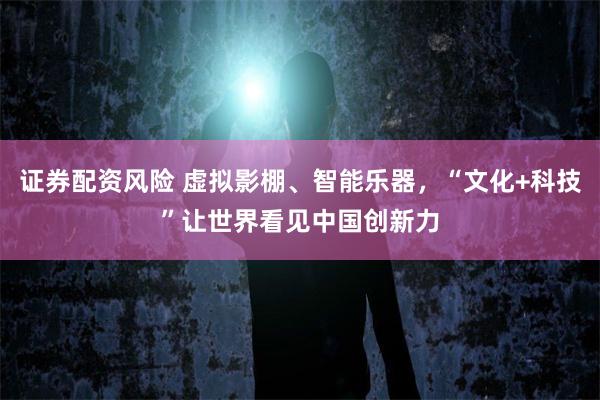 证券配资风险 虚拟影棚、智能乐器,“文化+科技”让世界看见中国创新力