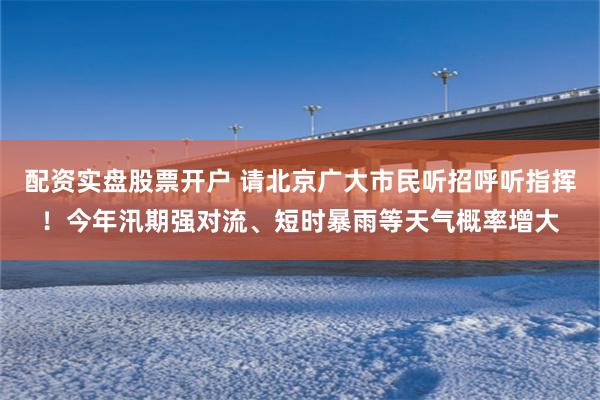 配资实盘股票开户 请北京广大市民听招呼听指挥！今年汛期强对流、短时暴雨等天气概率增大