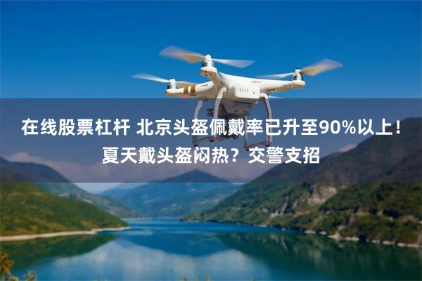在线股票杠杆 北京头盔佩戴率已升至90%以上！夏天戴头盔闷热？交警支招