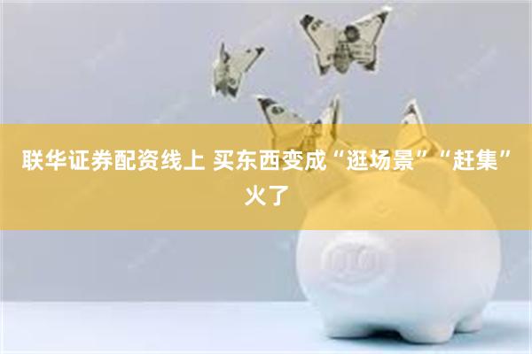 联华证券配资线上 买东西变成“逛场景”“赶集”火了