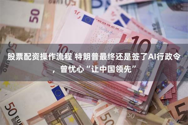 股票配资操作流程 特朗普最终还是签了AI行政令，曾忧心“让中国领先”