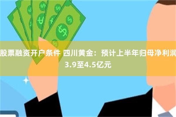 股票融资开户条件 四川黄金：预计上半年归母净利润3.9至4.5亿元