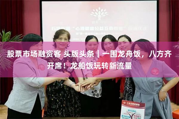 股票市场融资客 头版头条｜一围龙舟饭，八方齐开席！龙船饭玩转新流量