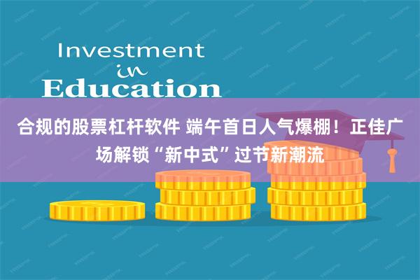 合规的股票杠杆软件 端午首日人气爆棚！正佳广场解锁“新中式”过节新潮流