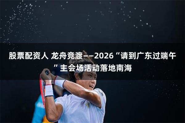 股票配资人 龙舟竞渡——2026“请到广东过端午”主会场活动落地南海
