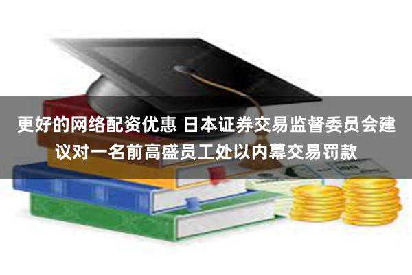 更好的网络配资优惠 日本证券交易监督委员会建议对一名前高盛员工处以内幕交易罚款