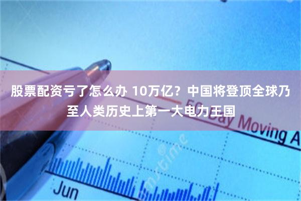 股票配资亏了怎么办 10万亿？中国将登顶全球乃至人类历史上第一大电力王国