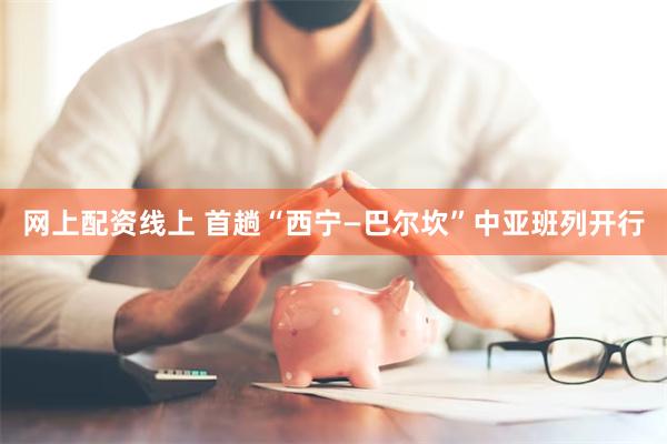 网上配资线上 首趟“西宁—巴尔坎”中亚班列开行