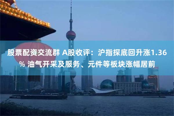 股票配资交流群 A股收评：沪指探底回升涨1.36% 油气开采及服务、元件等板块涨幅居前