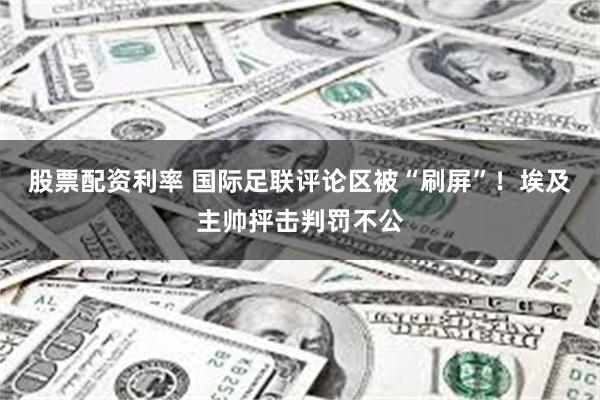 股票配资利率 国际足联评论区被“刷屏”!埃及主帅抨击判罚不公