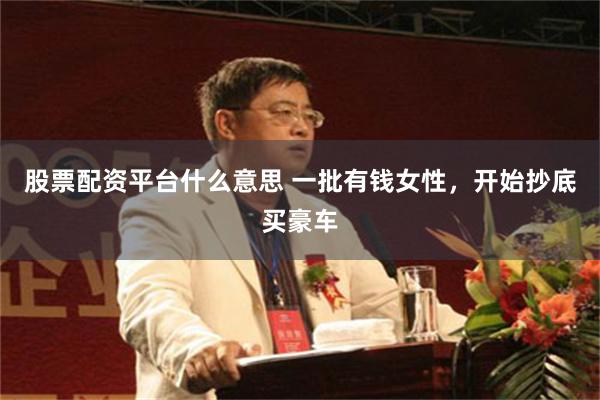 股票配资平台什么意思 一批有钱女性,开始抄底买豪车