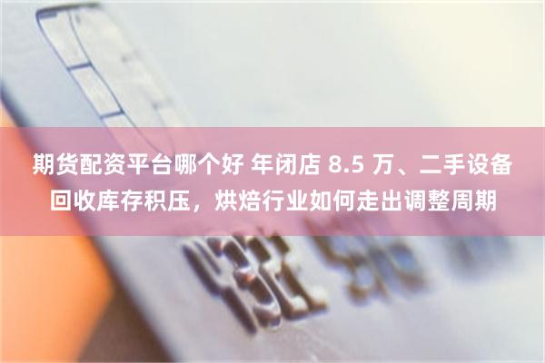 期货配资平台哪个好 年闭店 8.5 万、二手设备回收库存积压,烘焙行业如何走出调整周期