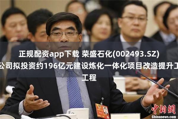正规配资app下载 荣盛石化(002493.SZ)子公司拟投资约196亿元建设炼化一体化项目改造提升工程