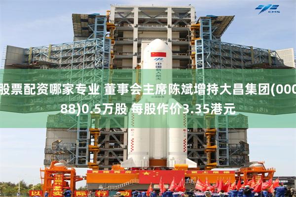 股票配资哪家专业 董事会主席陈斌增持大昌集团(00088)0.5万股 每股作价3.35港元