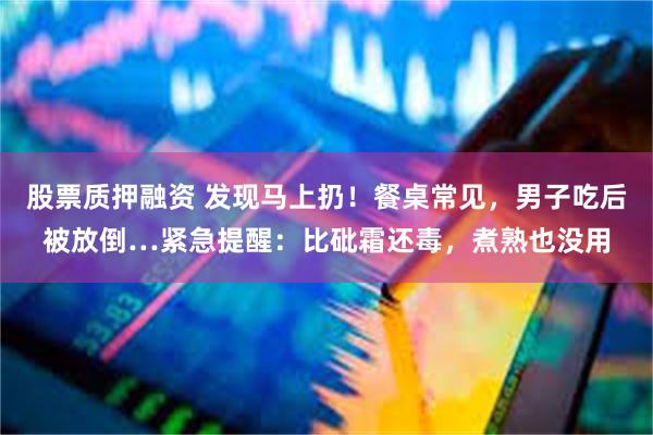 股票质押融资 发现马上扔！餐桌常见，男子吃后被放倒…紧急提醒：比砒霜还毒，煮熟也没用