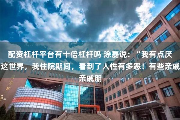 配资杠杆平台有十倍杠杆吗 涂磊说：“我有点厌恶这世界，我住院期间，看到了人性有多恶！有些亲戚朋