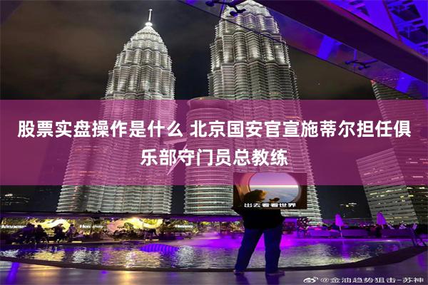 股票实盘操作是什么 北京国安官宣施蒂尔担任俱乐部守门员总教练