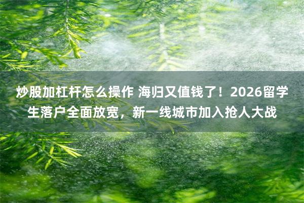 炒股加杠杆怎么操作 海归又值钱了！2026留学生落户全面放宽，新一线城市加入抢人大战