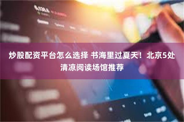 炒股配资平台怎么选择 书海里过夏天！北京5处清凉阅读场馆推荐