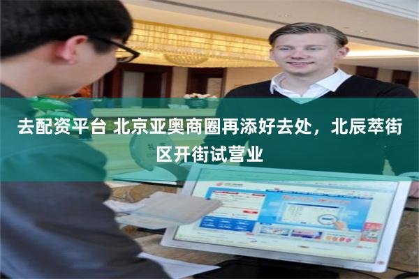 去配资平台 北京亚奥商圈再添好去处，北辰萃街区开街试营业