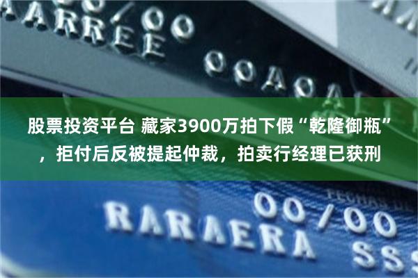 股票投资平台 藏家3900万拍下假“乾隆御瓶”，拒付后反被提起仲裁，拍卖行经理已获刑