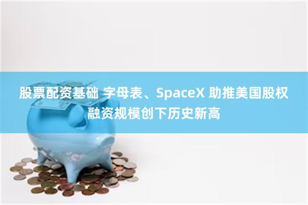 股票配资基础 字母表、SpaceX 助推美国股权融资规模创下历史新高