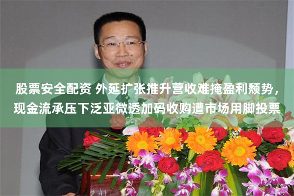 股票安全配资 外延扩张推升营收难掩盈利颓势，现金流承压下泛亚微透加码收购遭市场用脚投票