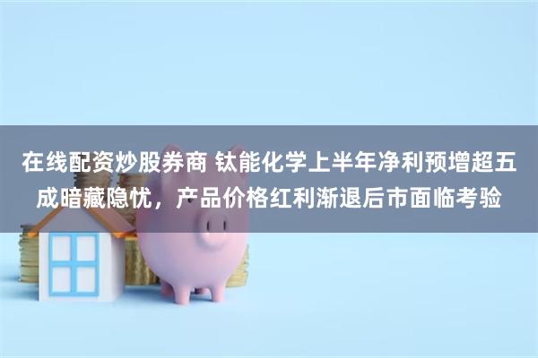 在线配资炒股券商 钛能化学上半年净利预增超五成暗藏隐忧，产品价格红利渐退后市面临考验