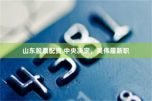 山东股票配资 中央决定，吴伟履新职