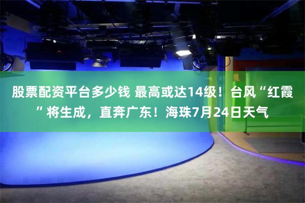 股票配资平台多少钱 最高或达14级！台风“红霞”将生成，直奔广东！海珠7月24日天气