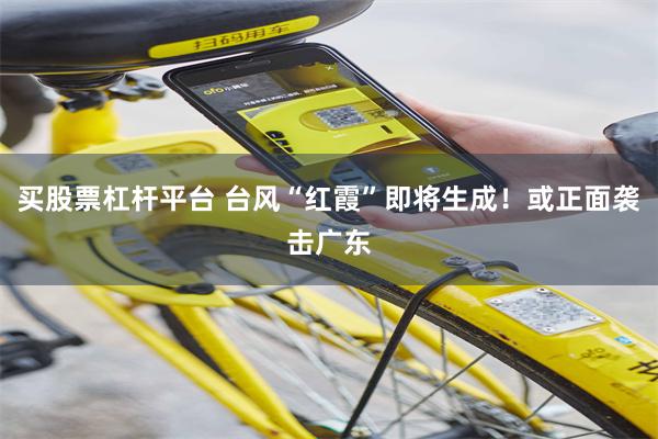 买股票杠杆平台 台风“红霞”即将生成！或正面袭击广东