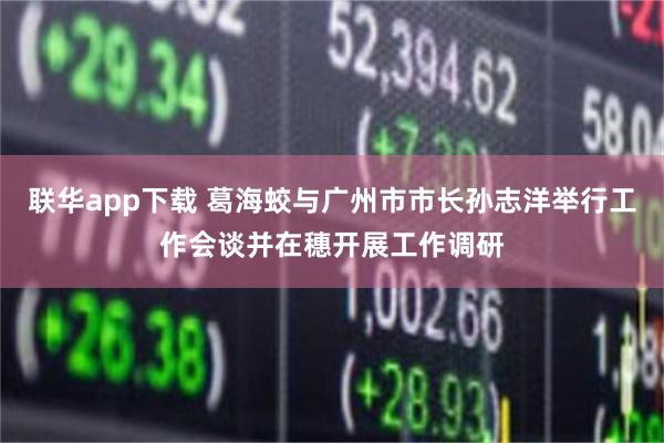 联华app下载 葛海蛟与广州市市长孙志洋举行工作会谈并在穗开展工作调研