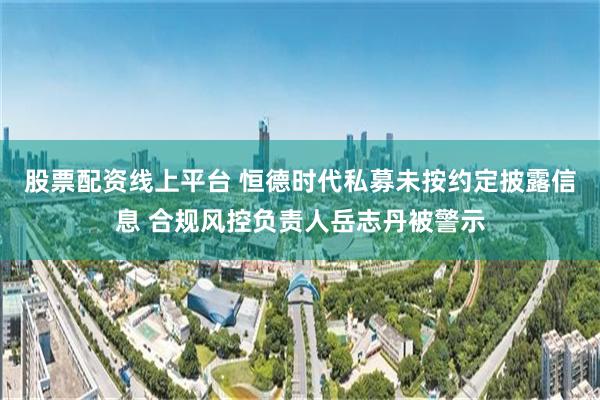 股票配资线上平台 恒德时代私募未按约定披露信息 合规风控负责人岳志丹被警示