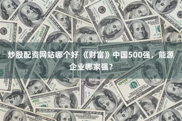炒股配资网站哪个好 《财富》中国500强，能源企业哪家强？