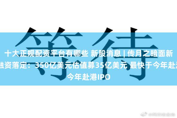十大正规配资平台有哪些 新股消息 | 传月之暗面新一轮融资落定：350亿美元估值募35亿美元 最快于今年赴港IPO