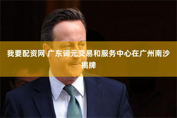 我要配资网 广东词元交易和服务中心在广州南沙揭牌