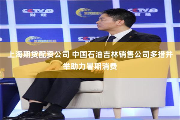 上海期货配资公司 中国石油吉林销售公司多措并举助力暑期消费