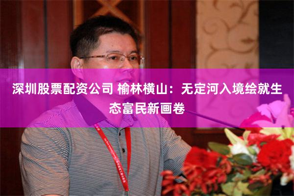 深圳股票配资公司 榆林横山：无定河入境绘就生态富民新画卷