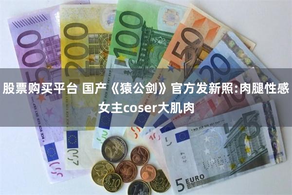 股票购买平台 国产《猿公剑》官方发新照:肉腿性感女主coser大肌肉