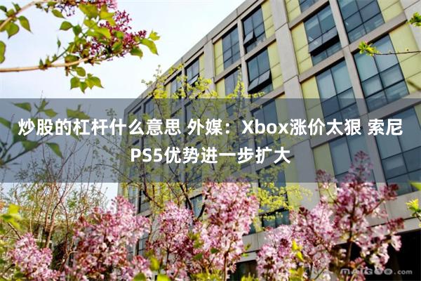 炒股的杠杆什么意思 外媒:Xbox涨价太狠 索尼PS5优势进一步扩大