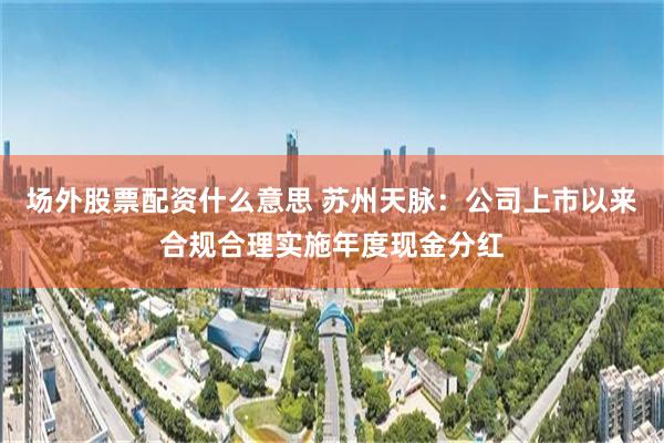 场外股票配资什么意思 苏州天脉：公司上市以来合规合理实施年度现金分红