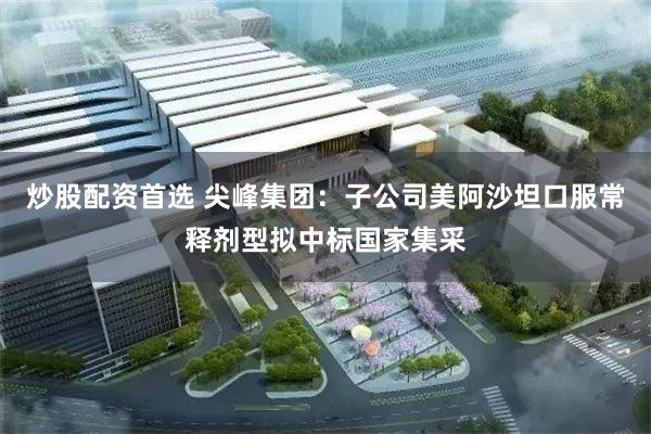 炒股配资首选 尖峰集团：子公司美阿沙坦口服常释剂型拟中标国家集采