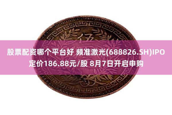 股票配资哪个平台好 频准激光(688826.SH)IPO定价186.88元/股 8月7日开启申购