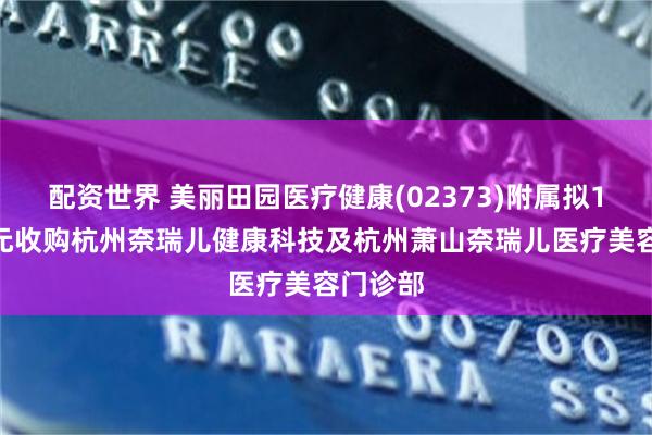 配资世界 美丽田园医疗健康(02373)附属拟1000万元收购杭州奈瑞儿健康科技及杭州萧山奈瑞儿医疗美容门诊部